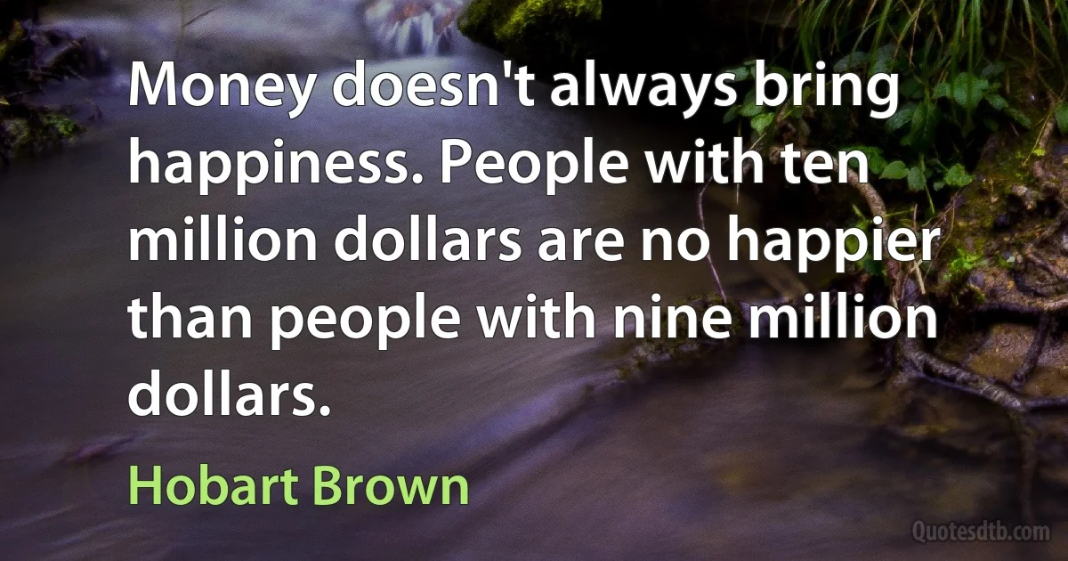 Money doesn't always bring happiness. People with ten million dollars are no happier than people with nine million dollars. (Hobart Brown)