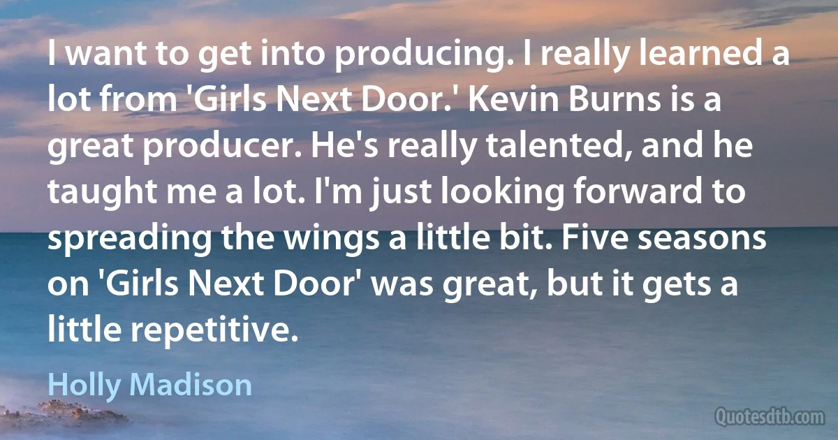 I want to get into producing. I really learned a lot from 'Girls Next Door.' Kevin Burns is a great producer. He's really talented, and he taught me a lot. I'm just looking forward to spreading the wings a little bit. Five seasons on 'Girls Next Door' was great, but it gets a little repetitive. (Holly Madison)