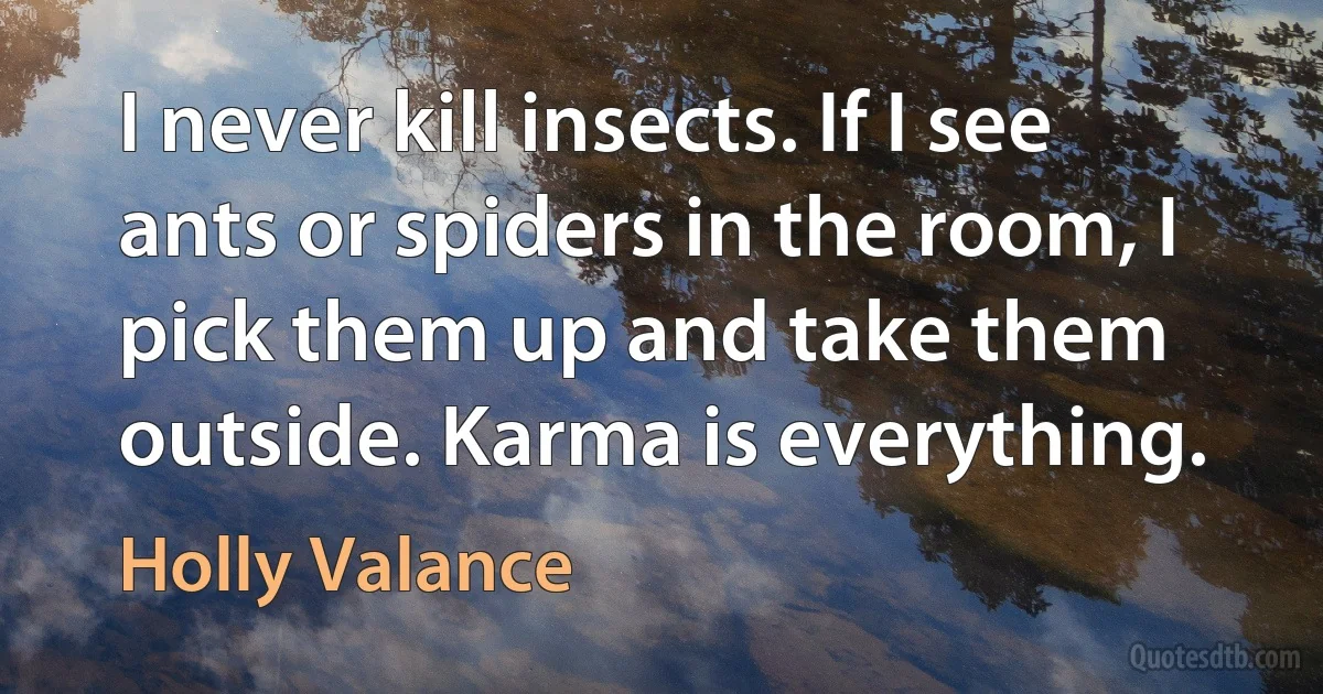 I never kill insects. If I see ants or spiders in the room, I pick them up and take them outside. Karma is everything. (Holly Valance)