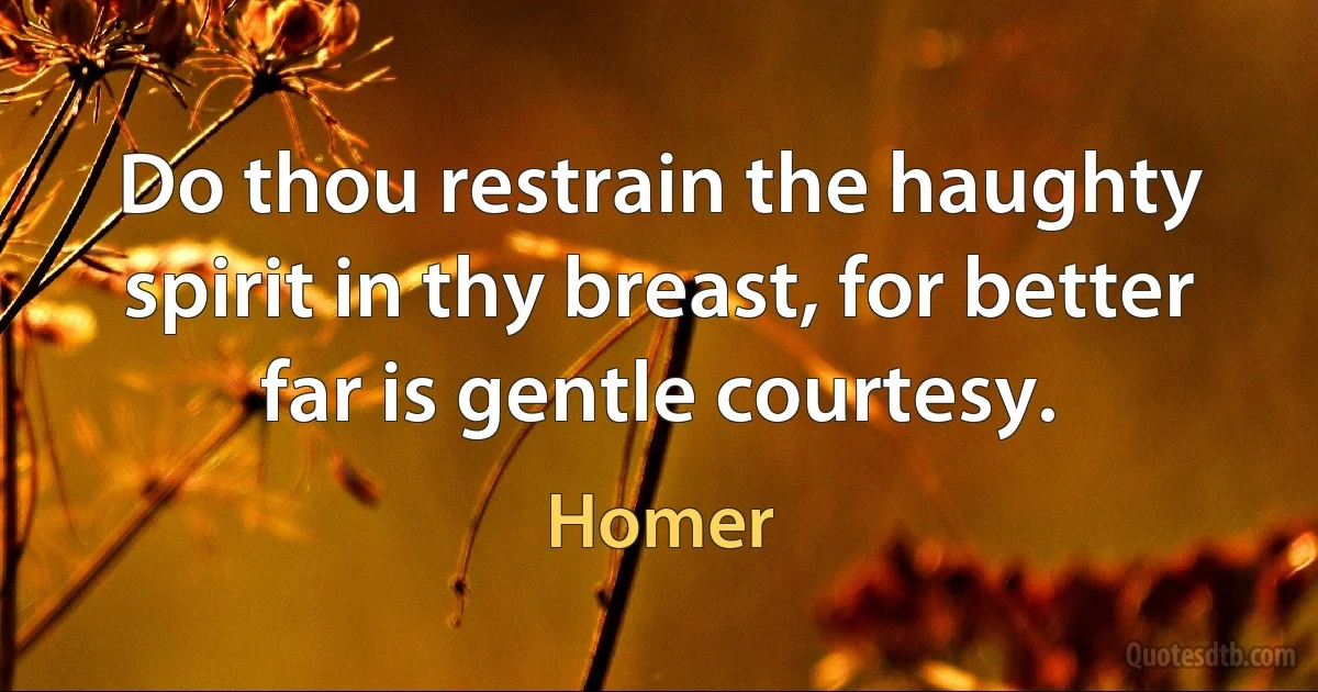 Do thou restrain the haughty spirit in thy breast, for better far is gentle courtesy. (Homer)