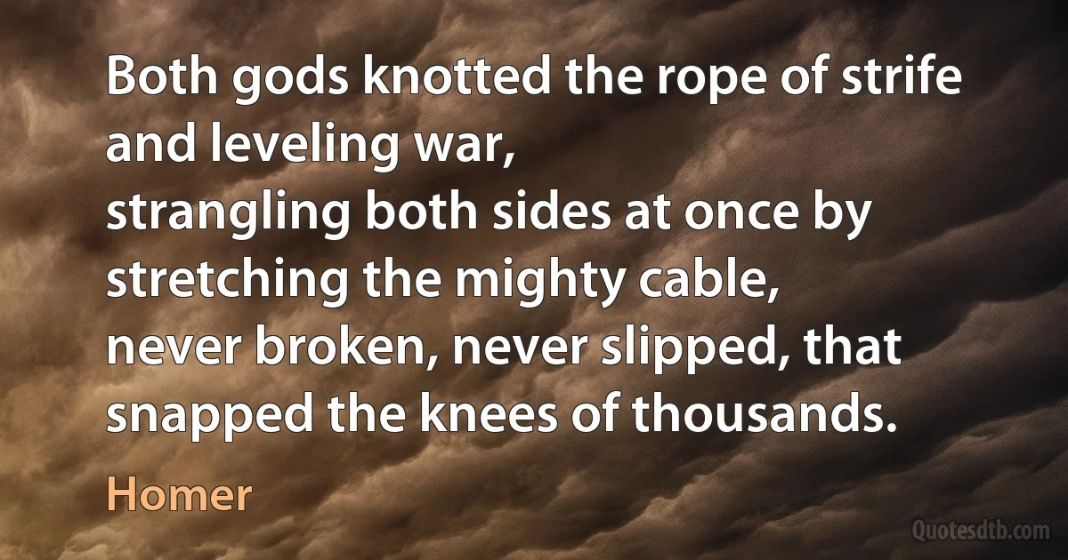 Both gods knotted the rope of strife and leveling war,
strangling both sides at once by stretching the mighty cable,
never broken, never slipped, that snapped the knees of thousands. (Homer)