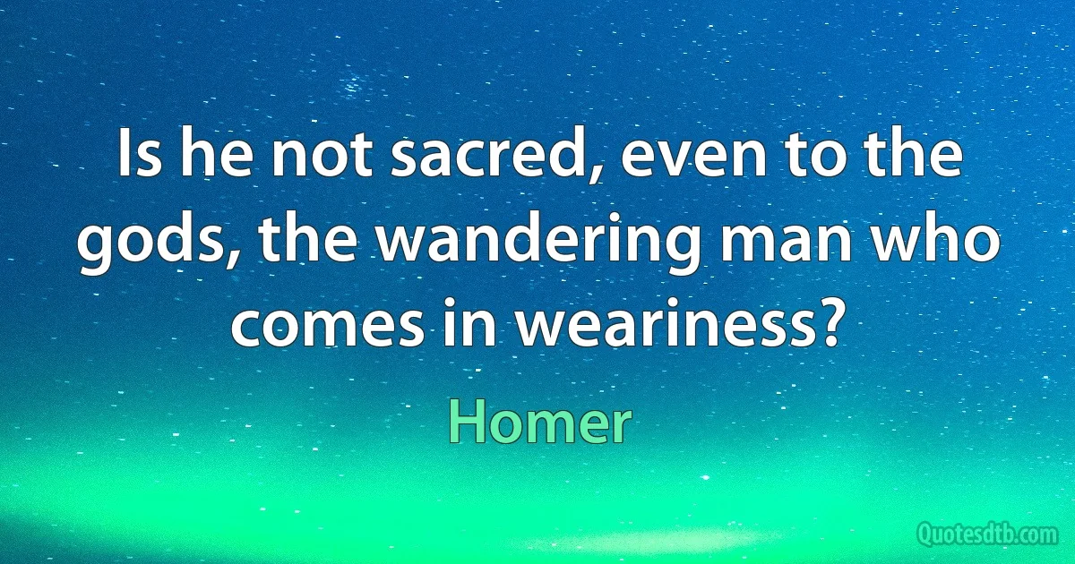 Is he not sacred, even to the gods, the wandering man who comes in weariness? (Homer)