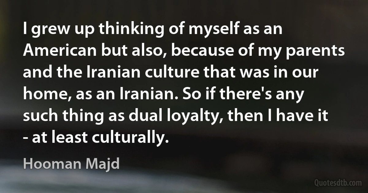 I grew up thinking of myself as an American but also, because of my parents and the Iranian culture that was in our home, as an Iranian. So if there's any such thing as dual loyalty, then I have it - at least culturally. (Hooman Majd)