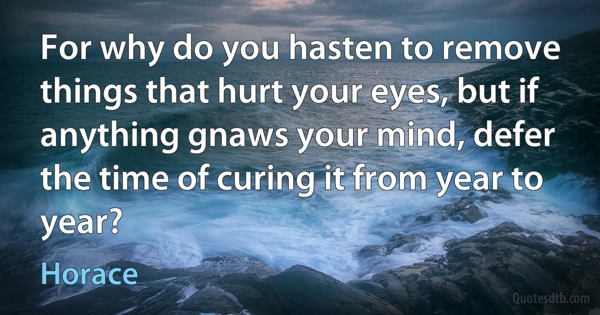 For why do you hasten to remove things that hurt your eyes, but if anything gnaws your mind, defer the time of curing it from year to year? (Horace)