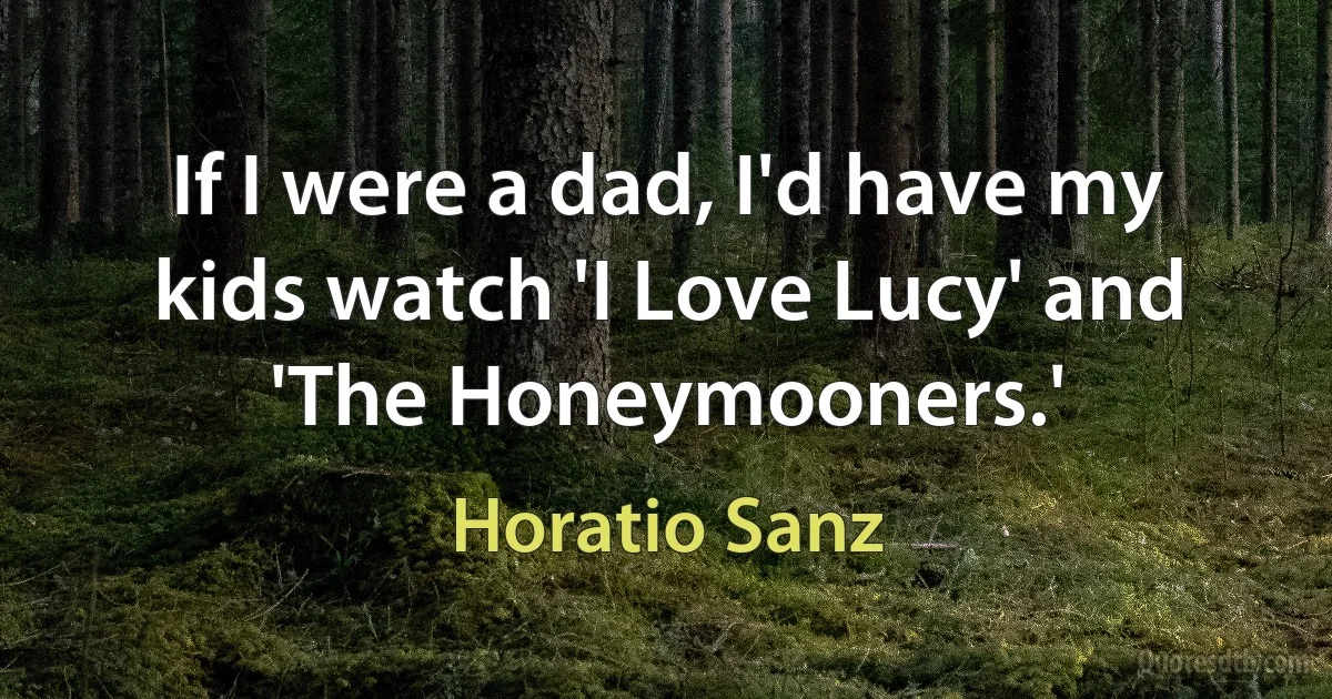 If I were a dad, I'd have my kids watch 'I Love Lucy' and 'The Honeymooners.' (Horatio Sanz)