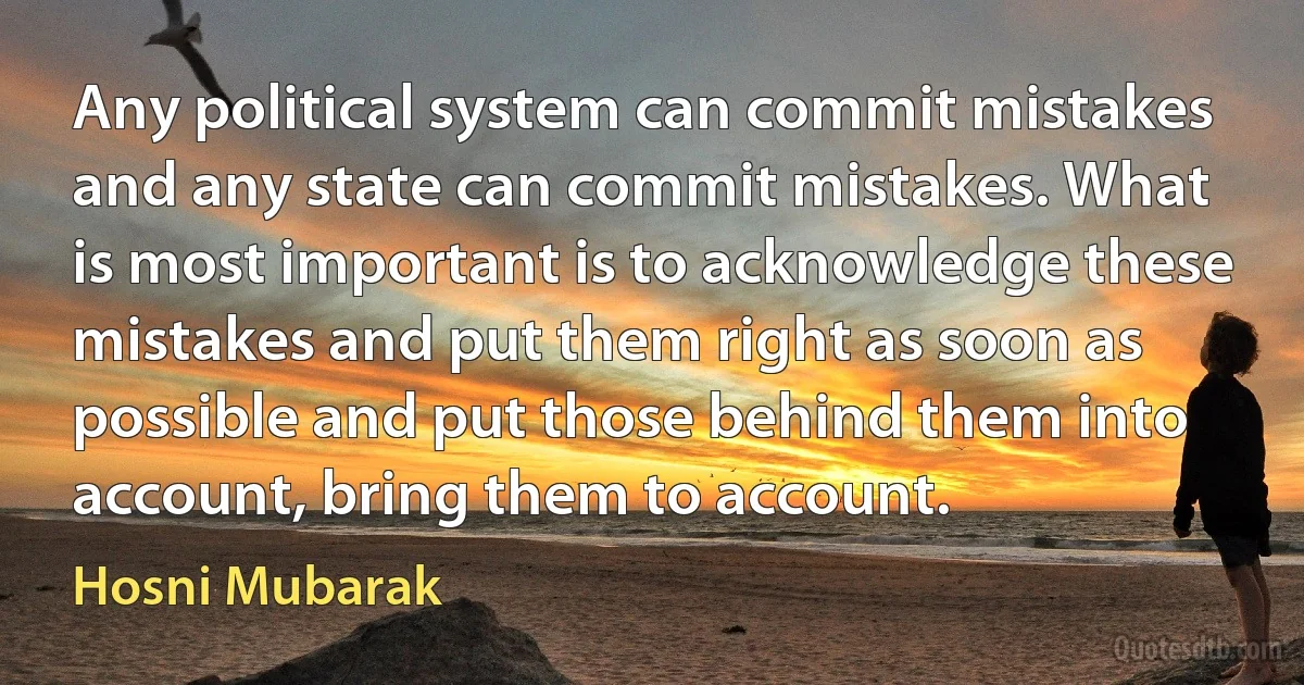 Any political system can commit mistakes and any state can commit mistakes. What is most important is to acknowledge these mistakes and put them right as soon as possible and put those behind them into account, bring them to account. (Hosni Mubarak)