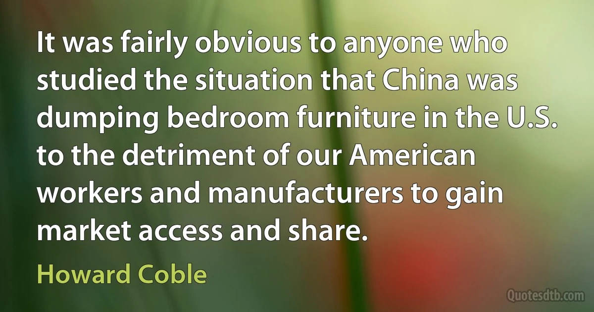 It was fairly obvious to anyone who studied the situation that China was dumping bedroom furniture in the U.S. to the detriment of our American workers and manufacturers to gain market access and share. (Howard Coble)