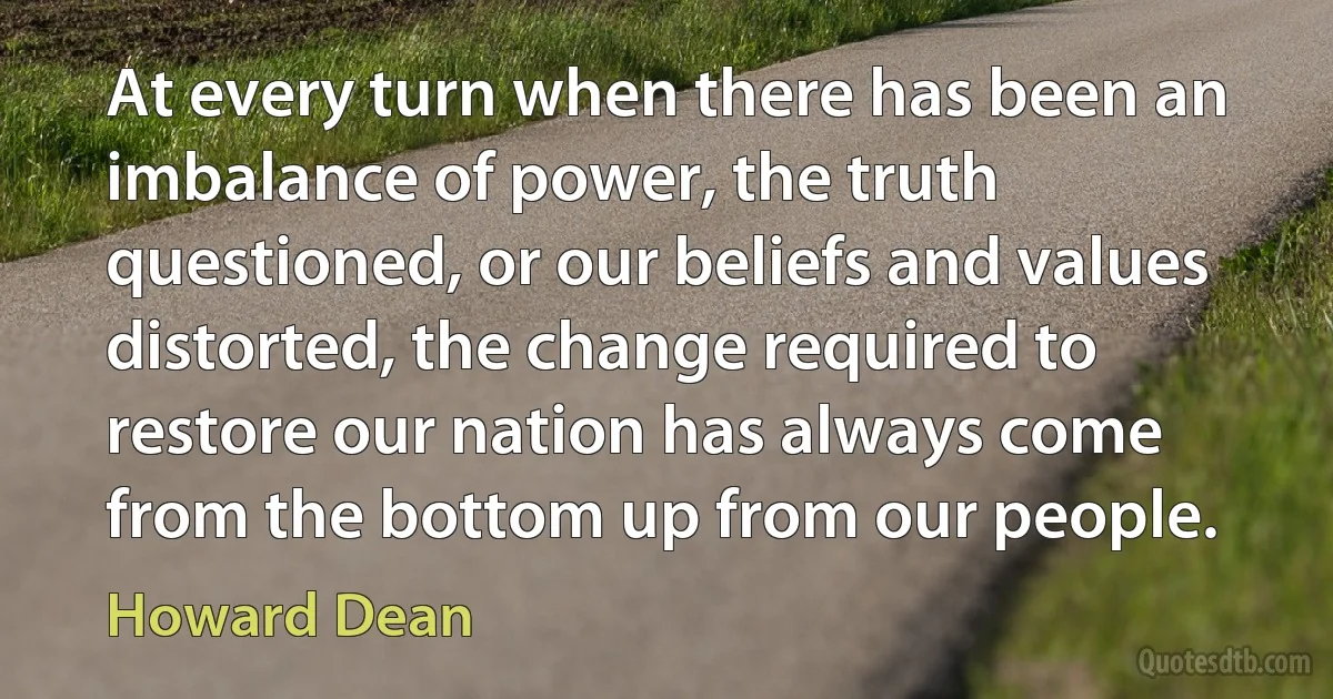 At every turn when there has been an imbalance of power, the truth questioned, or our beliefs and values distorted, the change required to restore our nation has always come from the bottom up from our people. (Howard Dean)