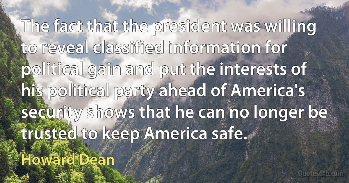 The fact that the president was willing to reveal classified information for political gain and put the interests of his political party ahead of America's security shows that he can no longer be trusted to keep America safe. (Howard Dean)