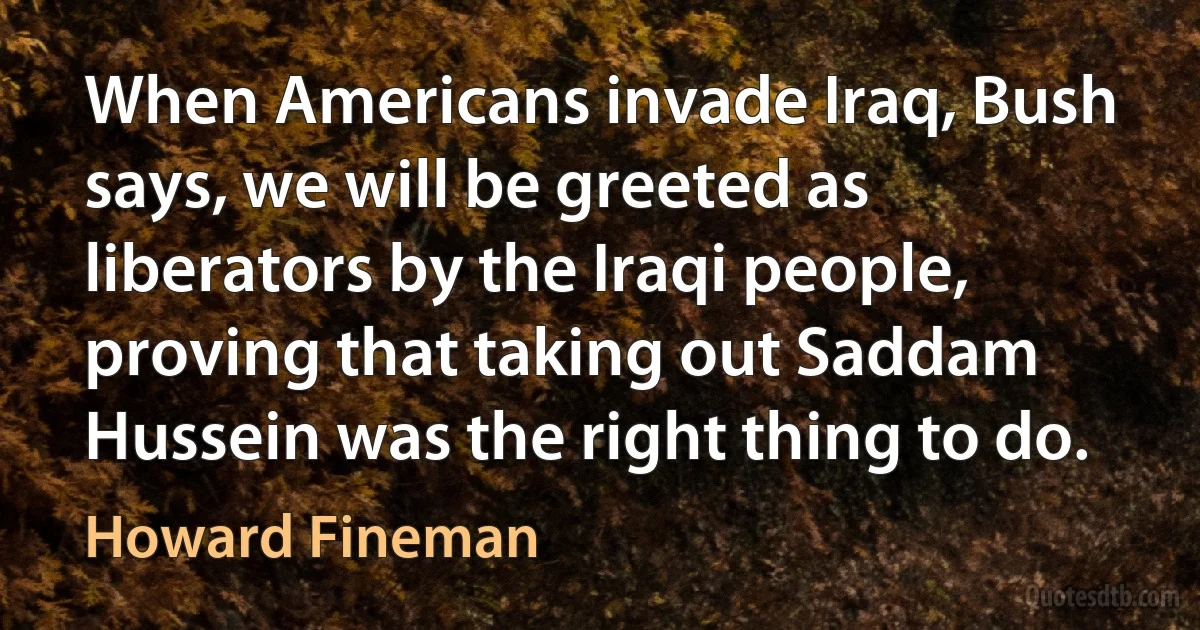 When Americans invade Iraq, Bush says, we will be greeted as liberators by the Iraqi people, proving that taking out Saddam Hussein was the right thing to do. (Howard Fineman)