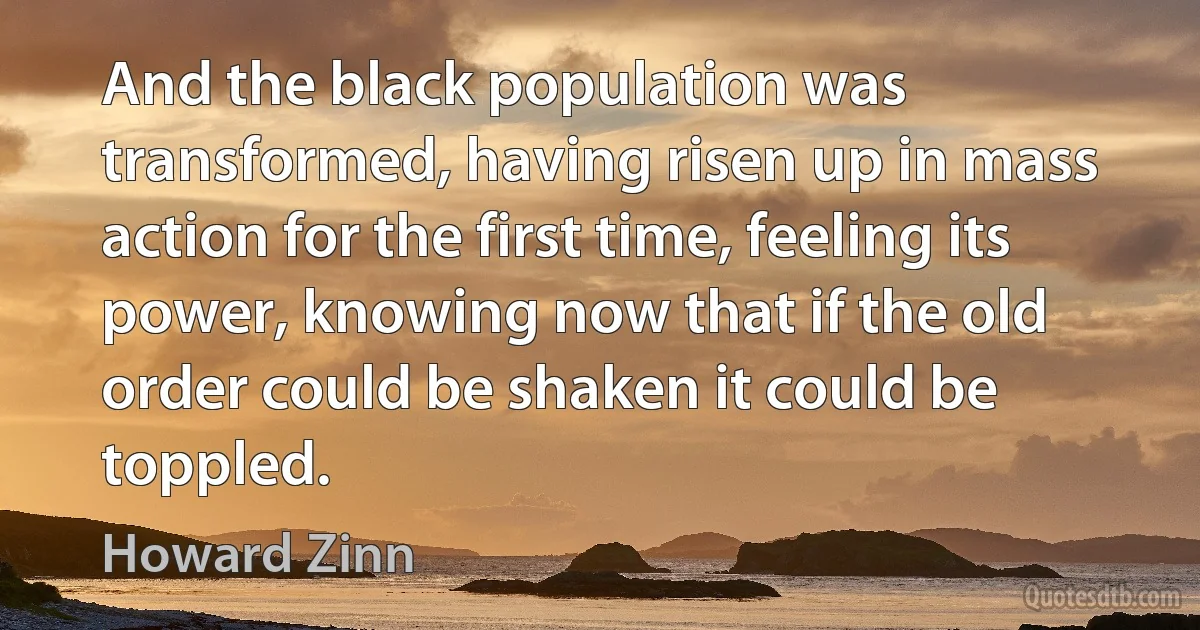 And the black population was transformed, having risen up in mass action for the first time, feeling its power, knowing now that if the old order could be shaken it could be toppled. (Howard Zinn)