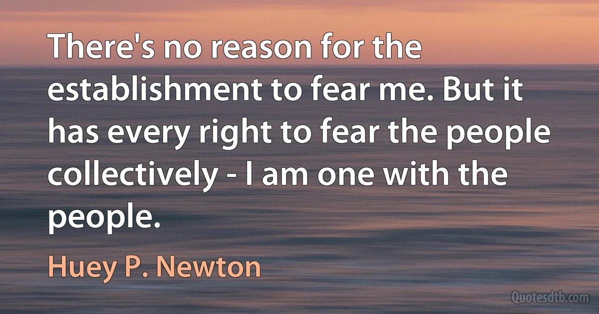 There's no reason for the establishment to fear me. But it has every right to fear the people collectively - I am one with the people. (Huey P. Newton)