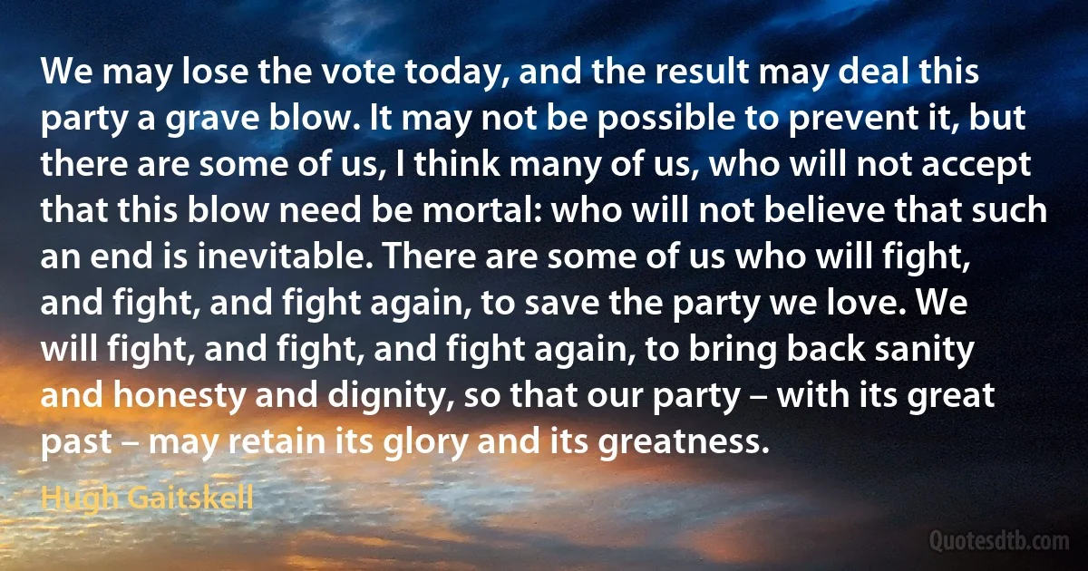 We may lose the vote today, and the result may deal this party a grave blow. It may not be possible to prevent it, but there are some of us, I think many of us, who will not accept that this blow need be mortal: who will not believe that such an end is inevitable. There are some of us who will fight, and fight, and fight again, to save the party we love. We will fight, and fight, and fight again, to bring back sanity and honesty and dignity, so that our party – with its great past – may retain its glory and its greatness. (Hugh Gaitskell)