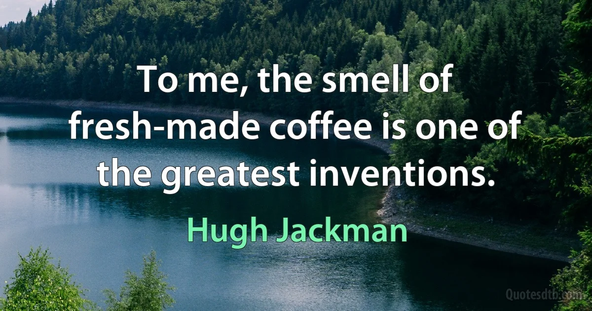 To me, the smell of fresh-made coffee is one of the greatest inventions. (Hugh Jackman)