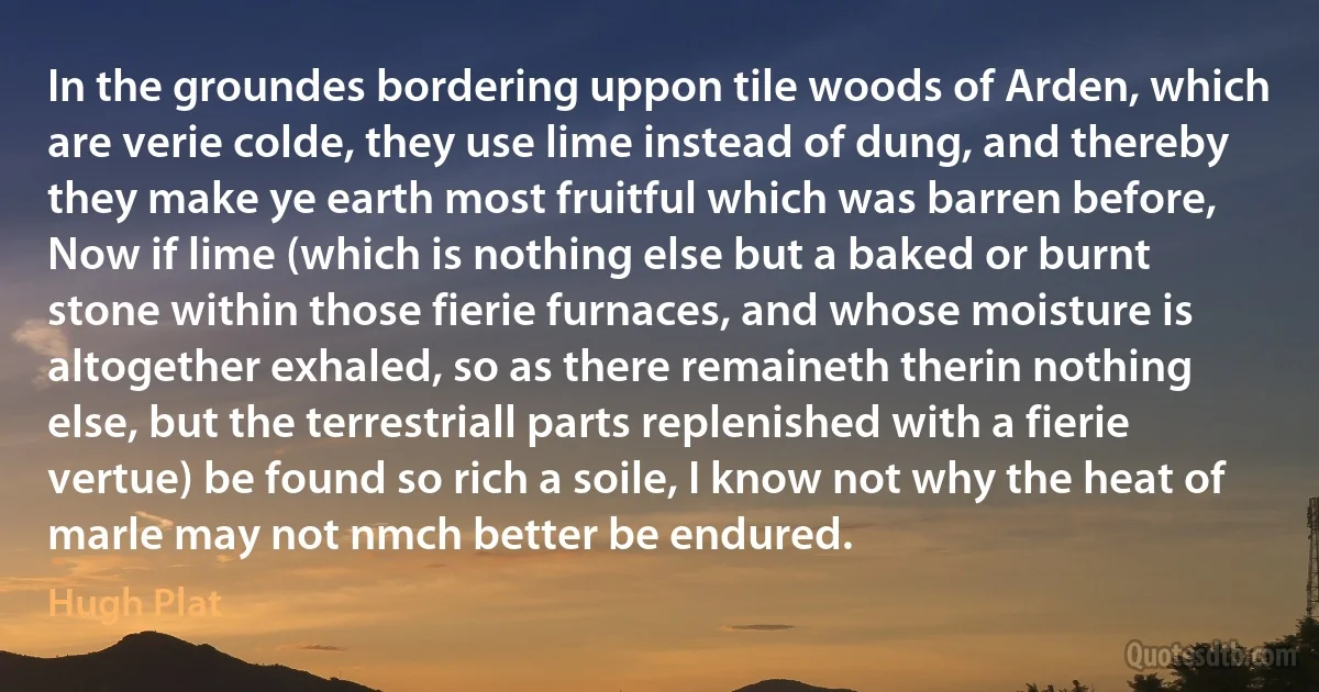 In the groundes bordering uppon tile woods of Arden, which are verie colde, they use lime instead of dung, and thereby they make ye earth most fruitful which was barren before, Now if lime (which is nothing else but a baked or burnt stone within those fierie furnaces, and whose moisture is altogether exhaled, so as there remaineth therin nothing else, but the terrestriall parts replenished with a fierie vertue) be found so rich a soile, I know not why the heat of marle may not nmch better be endured. (Hugh Plat)