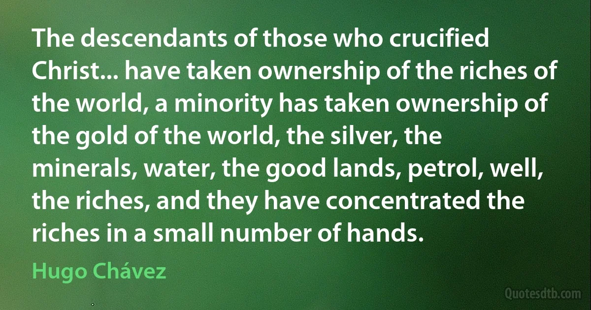 The descendants of those who crucified Christ... have taken ownership of the riches of the world, a minority has taken ownership of the gold of the world, the silver, the minerals, water, the good lands, petrol, well, the riches, and they have concentrated the riches in a small number of hands. (Hugo Chávez)