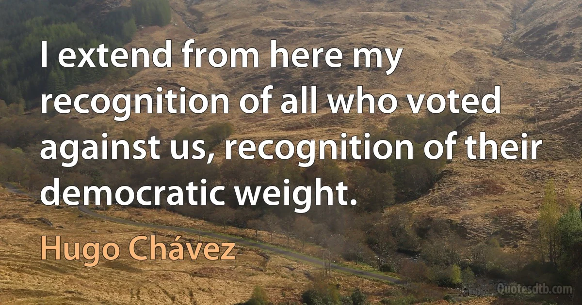 I extend from here my recognition of all who voted against us, recognition of their democratic weight. (Hugo Chávez)