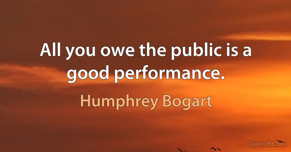 All you owe the public is a good performance. (Humphrey Bogart)