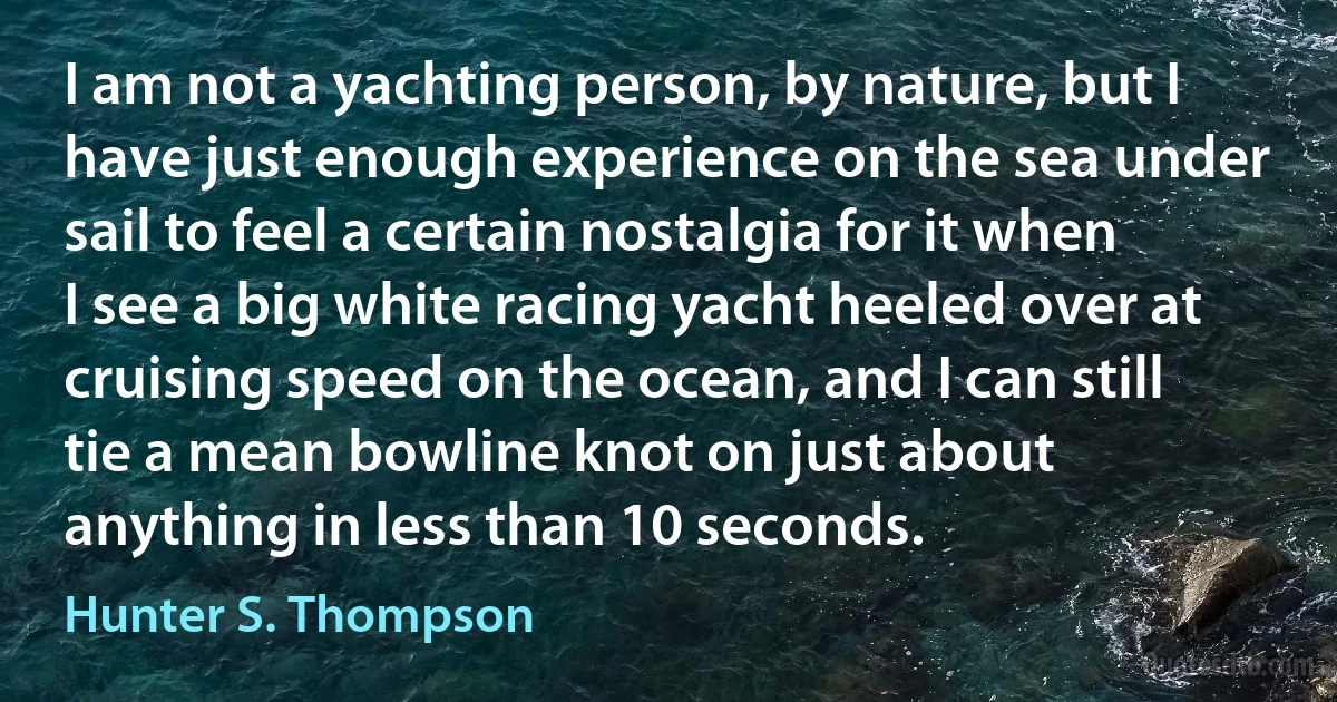 I am not a yachting person, by nature, but I have just enough experience on the sea under sail to feel a certain nostalgia for it when I see a big white racing yacht heeled over at cruising speed on the ocean, and I can still tie a mean bowline knot on just about anything in less than 10 seconds. (Hunter S. Thompson)