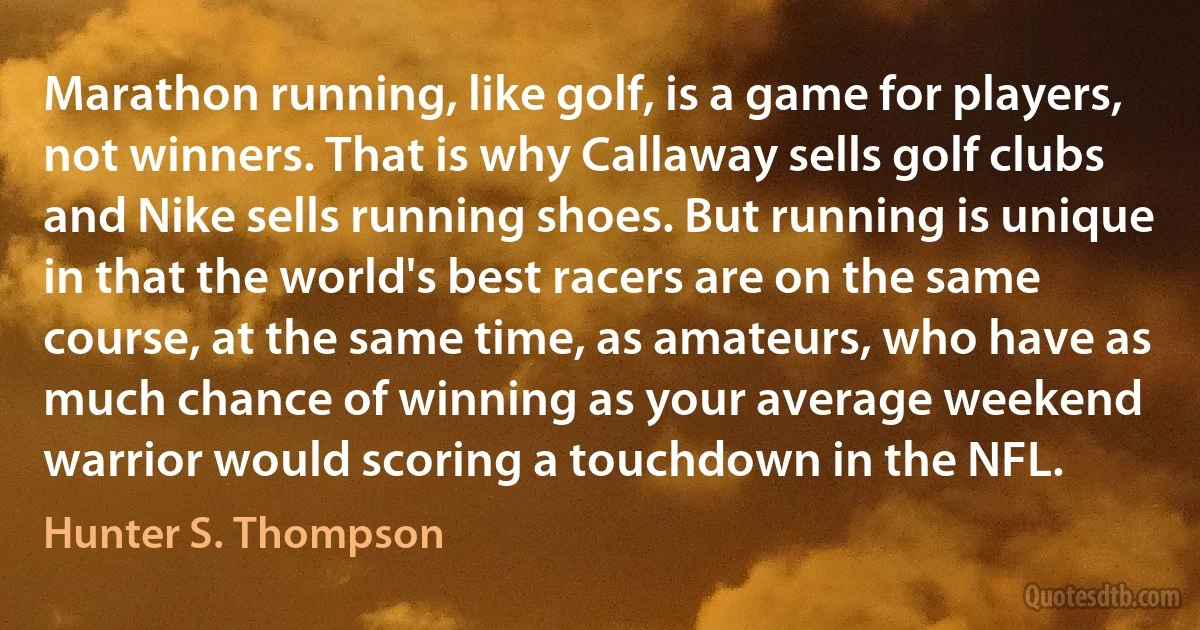 Marathon running, like golf, is a game for players, not winners. That is why Callaway sells golf clubs and Nike sells running shoes. But running is unique in that the world's best racers are on the same course, at the same time, as amateurs, who have as much chance of winning as your average weekend warrior would scoring a touchdown in the NFL. (Hunter S. Thompson)