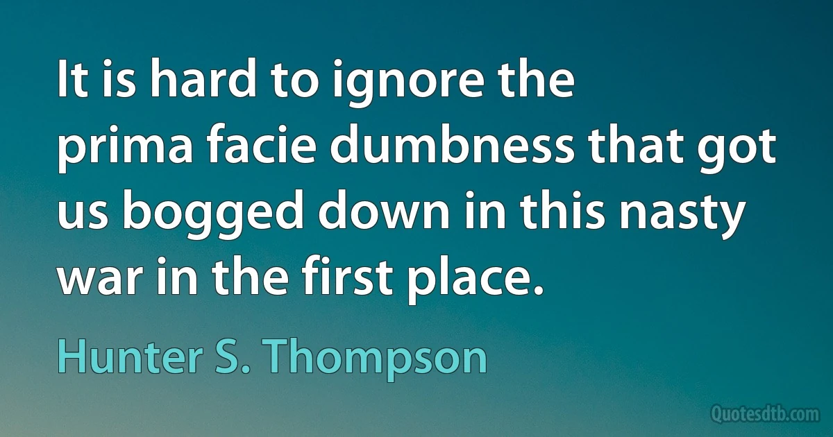 It is hard to ignore the prima facie dumbness that got us bogged down in this nasty war in the first place. (Hunter S. Thompson)