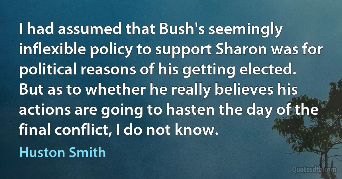 I had assumed that Bush's seemingly inflexible policy to support Sharon was for political reasons of his getting elected. But as to whether he really believes his actions are going to hasten the day of the final conflict, I do not know. (Huston Smith)