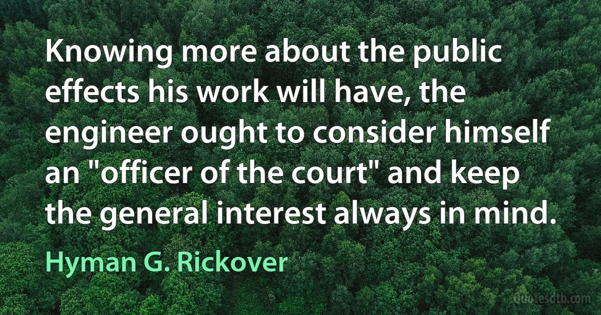 Knowing more about the public effects his work will have, the engineer ought to consider himself an "officer of the court" and keep the general interest always in mind. (Hyman G. Rickover)