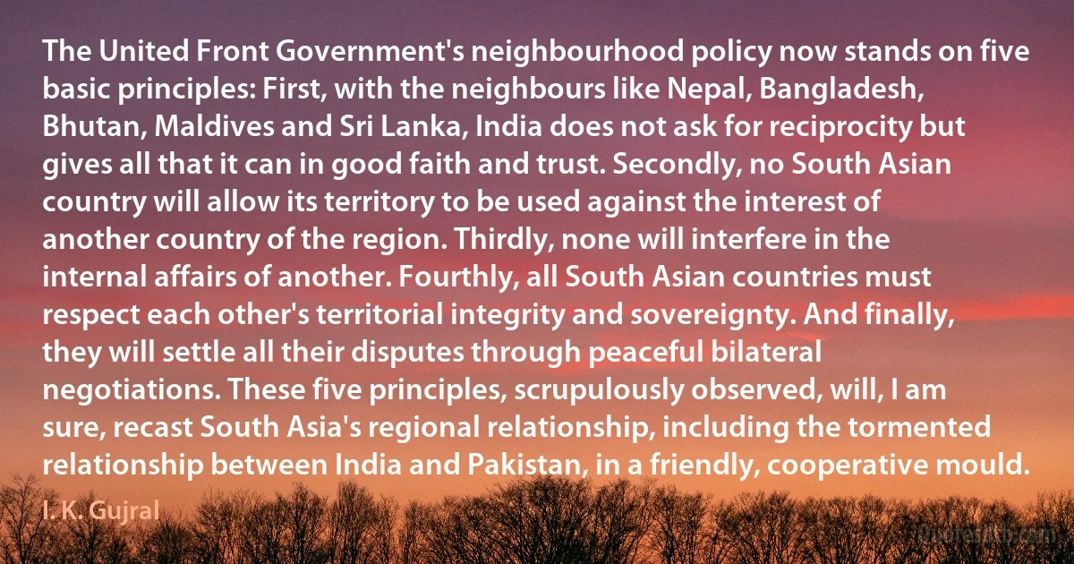 The United Front Government's neighbourhood policy now stands on five basic principles: First, with the neighbours like Nepal, Bangladesh, Bhutan, Maldives and Sri Lanka, India does not ask for reciprocity but gives all that it can in good faith and trust. Secondly, no South Asian country will allow its territory to be used against the interest of another country of the region. Thirdly, none will interfere in the internal affairs of another. Fourthly, all South Asian countries must respect each other's territorial integrity and sovereignty. And finally, they will settle all their disputes through peaceful bilateral negotiations. These five principles, scrupulously observed, will, I am sure, recast South Asia's regional relationship, including the tormented relationship between India and Pakistan, in a friendly, cooperative mould. (I. K. Gujral)