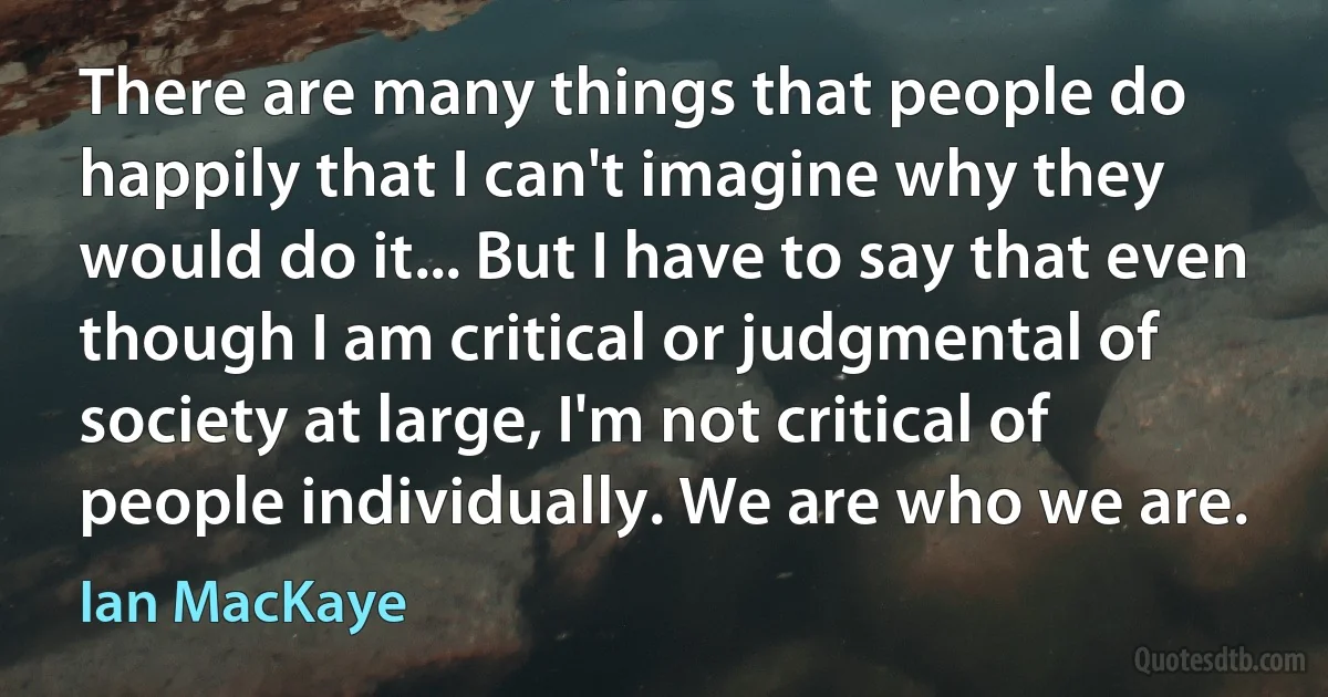 There are many things that people do happily that I can't imagine why they would do it... But I have to say that even though I am critical or judgmental of society at large, I'm not critical of people individually. We are who we are. (Ian MacKaye)