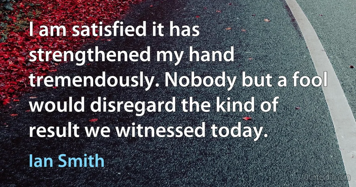 I am satisfied it has strengthened my hand tremendously. Nobody but a fool would disregard the kind of result we witnessed today. (Ian Smith)