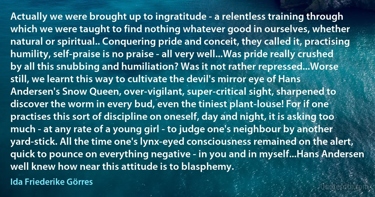 Actually we were brought up to ingratitude - a relentless training through which we were taught to find nothing whatever good in ourselves, whether natural or spiritual.. Conquering pride and conceit, they called it, practising humility, self-praise is no praise - all very well...Was pride really crushed by all this snubbing and humiliation? Was it not rather repressed...Worse still, we learnt this way to cultivate the devil's mirror eye of Hans Andersen's Snow Queen, over-vigilant, super-critical sight, sharpened to discover the worm in every bud, even the tiniest plant-louse! For if one practises this sort of discipline on oneself, day and night, it is asking too much - at any rate of a young girl - to judge one's neighbour by another yard-stick. All the time one's lynx-eyed consciousness remained on the alert, quick to pounce on everything negative - in you and in myself...Hans Andersen well knew how near this attitude is to blasphemy. (Ida Friederike Görres)