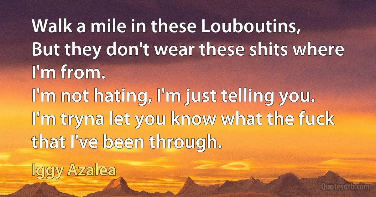 Walk a mile in these Louboutins,
But they don't wear these shits where I'm from.
I'm not hating, I'm just telling you.
I'm tryna let you know what the fuck that I've been through. (Iggy Azalea)