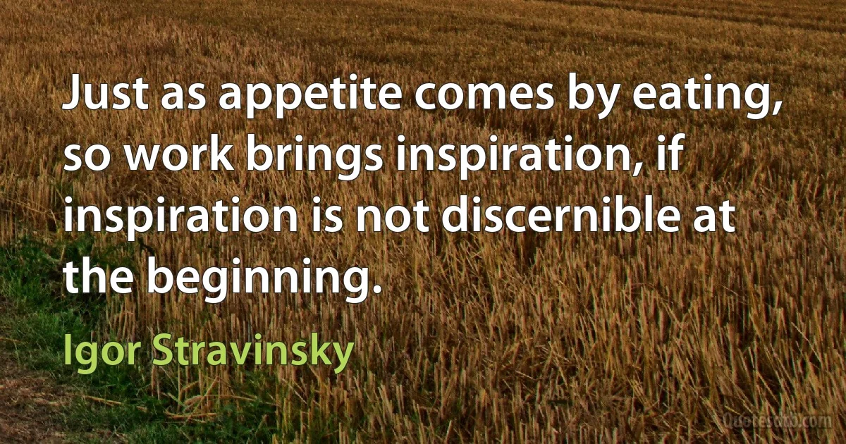 Just as appetite comes by eating, so work brings inspiration, if inspiration is not discernible at the beginning. (Igor Stravinsky)