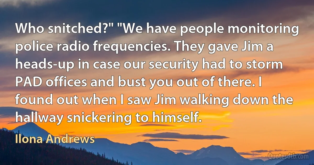 Who snitched?" "We have people monitoring police radio frequencies. They gave Jim a heads-up in case our security had to storm PAD offices and bust you out of there. I found out when I saw Jim walking down the hallway snickering to himself. (Ilona Andrews)