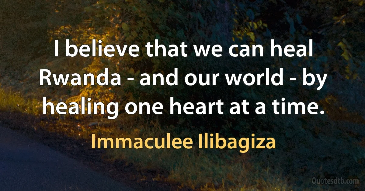 I believe that we can heal Rwanda - and our world - by healing one heart at a time. (Immaculee Ilibagiza)