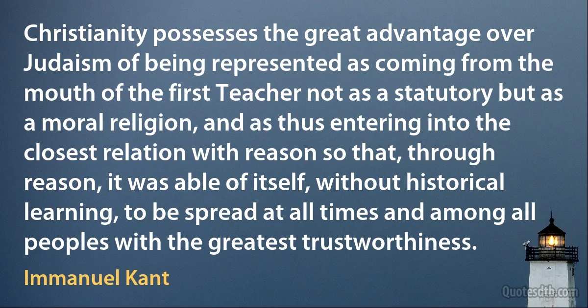 Christianity possesses the great advantage over Judaism of being represented as coming from the mouth of the first Teacher not as a statutory but as a moral religion, and as thus entering into the closest relation with reason so that, through reason, it was able of itself, without historical learning, to be spread at all times and among all peoples with the greatest trustworthiness. (Immanuel Kant)