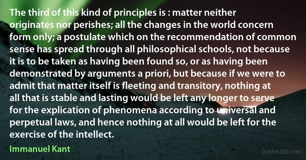 The third of this kind of principles is : matter neither originates nor perishes; all the changes in the world concern form only; a postulate which on the recommendation of common sense has spread through all philosophical schools, not because it is to be taken as having been found so, or as having been demonstrated by arguments a priori, but because if we were to admit that matter itself is fleeting and transitory, nothing at all that is stable and lasting would be left any longer to serve for the explication of phenomena according to universal and perpetual laws, and hence nothing at all would be left for the exercise of the intellect. (Immanuel Kant)