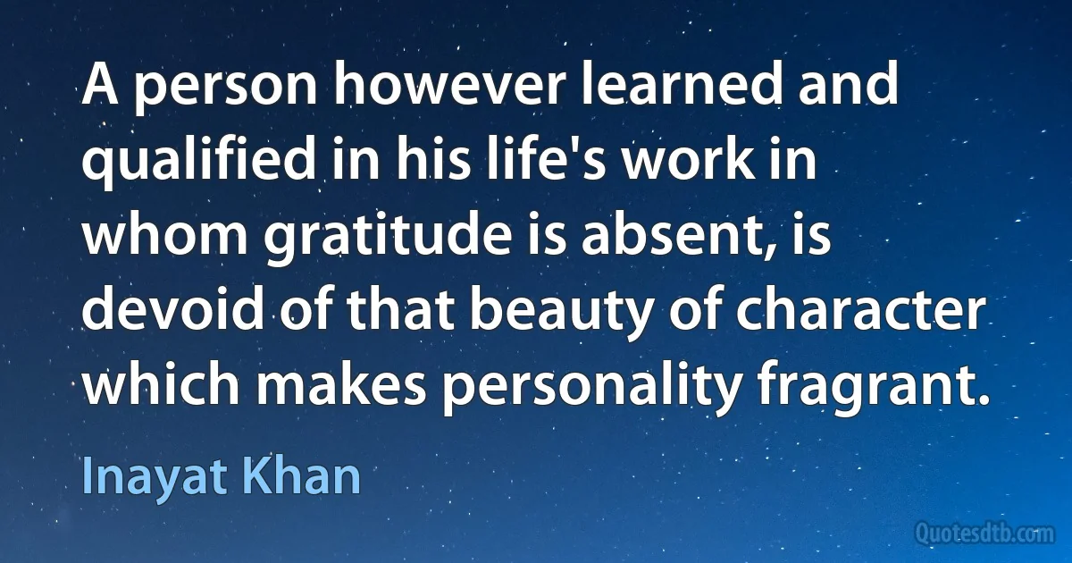 A person however learned and qualified in his life's work in whom gratitude is absent, is devoid of that beauty of character which makes personality fragrant. (Inayat Khan)