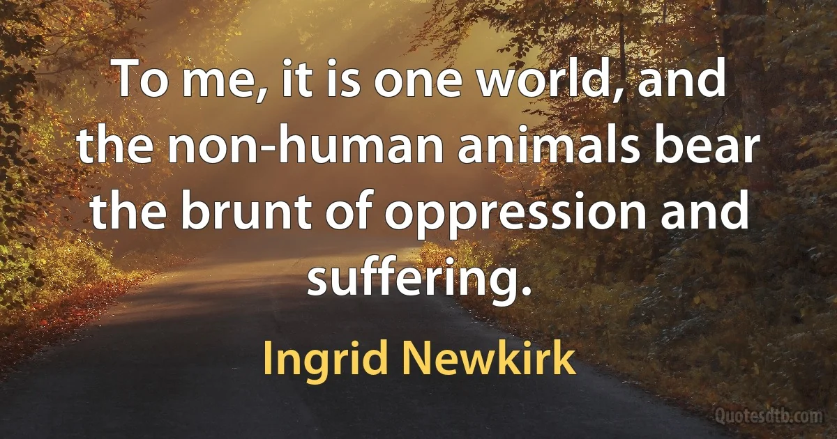 To me, it is one world, and the non-human animals bear the brunt of oppression and suffering. (Ingrid Newkirk)