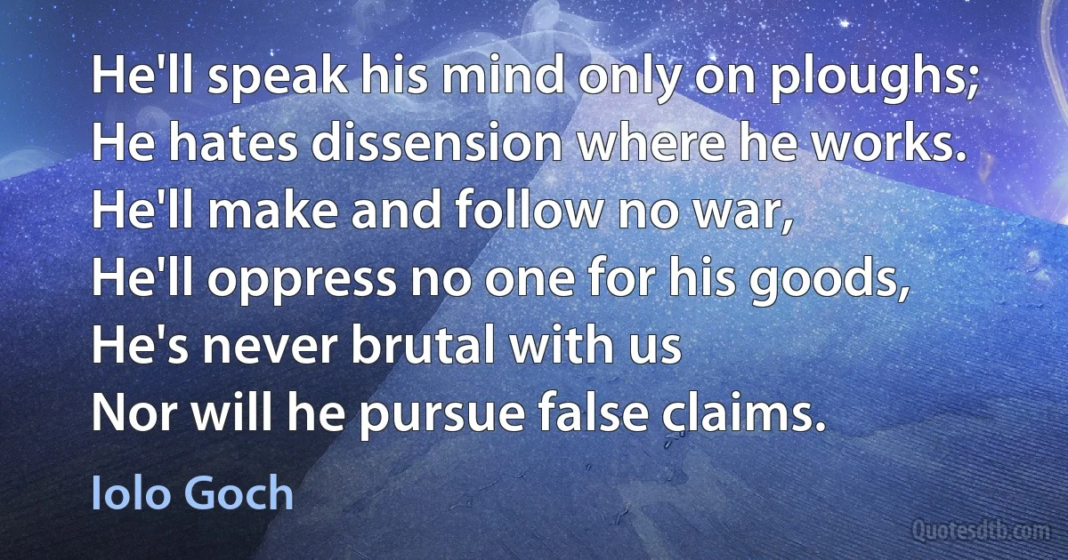 He'll speak his mind only on ploughs;
He hates dissension where he works.
He'll make and follow no war,
He'll oppress no one for his goods,
He's never brutal with us
Nor will he pursue false claims. (Iolo Goch)