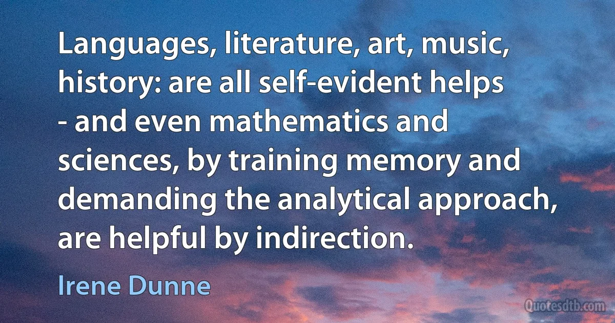 Languages, literature, art, music, history: are all self-evident helps - and even mathematics and sciences, by training memory and demanding the analytical approach, are helpful by indirection. (Irene Dunne)