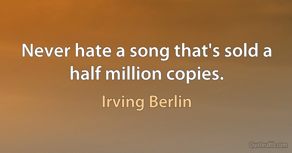 Never hate a song that's sold a half million copies. (Irving Berlin)