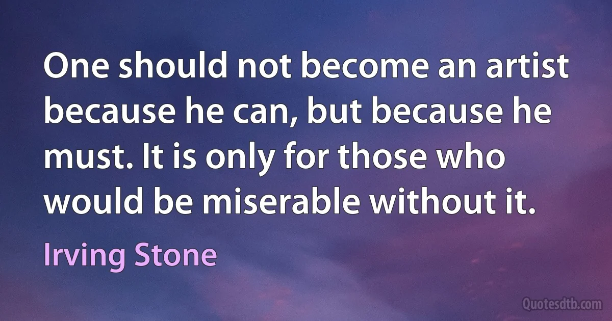 One should not become an artist because he can, but because he must. It is only for those who would be miserable without it. (Irving Stone)