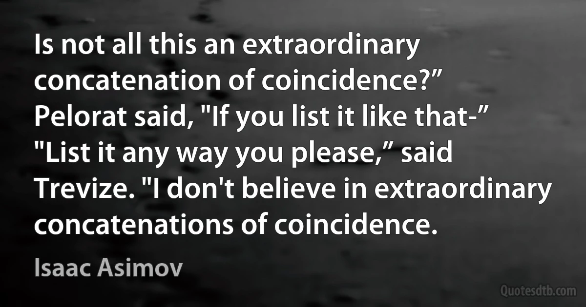 Is not all this an extraordinary concatenation of coincidence?”
Pelorat said, "If you list it like that-”
"List it any way you please,” said Trevize. "I don't believe in extraordinary concatenations of coincidence. (Isaac Asimov)