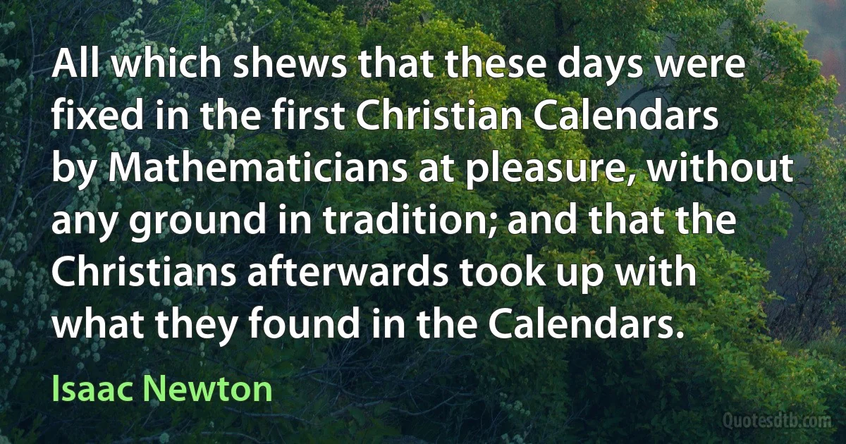 All which shews that these days were fixed in the first Christian Calendars by Mathematicians at pleasure, without any ground in tradition; and that the Christians afterwards took up with what they found in the Calendars. (Isaac Newton)