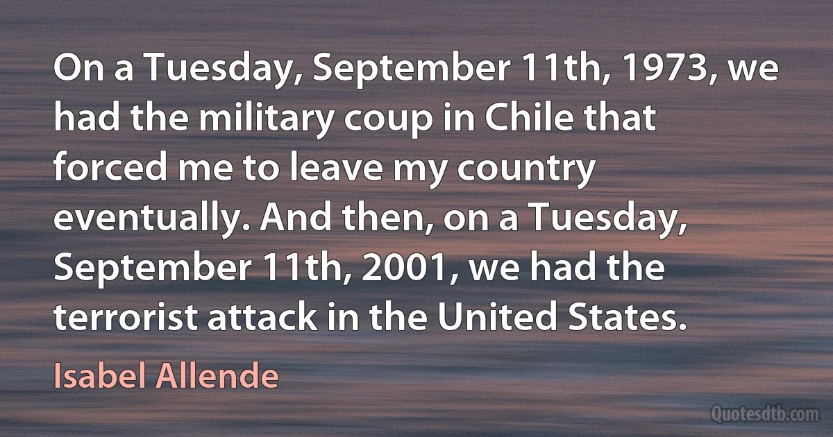 On a Tuesday, September 11th, 1973, we had the military coup in Chile that forced me to leave my country eventually. And then, on a Tuesday, September 11th, 2001, we had the terrorist attack in the United States. (Isabel Allende)