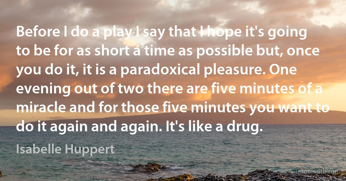 Before I do a play I say that I hope it's going to be for as short a time as possible but, once you do it, it is a paradoxical pleasure. One evening out of two there are five minutes of a miracle and for those five minutes you want to do it again and again. It's like a drug. (Isabelle Huppert)