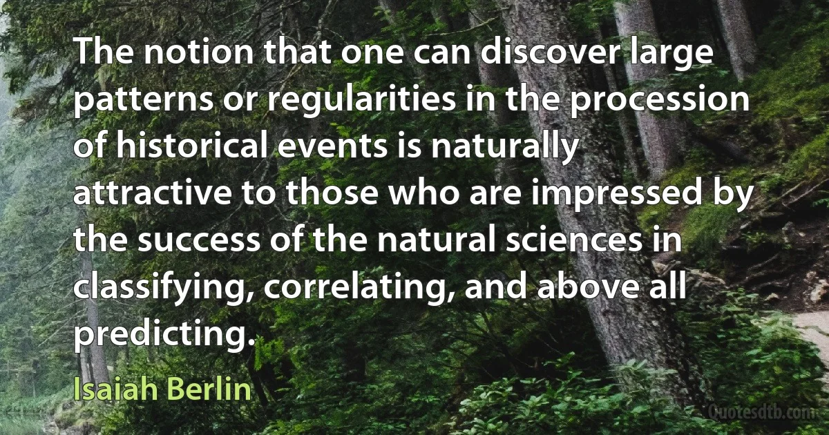 The notion that one can discover large patterns or regularities in the procession of historical events is naturally attractive to those who are impressed by the success of the natural sciences in classifying, correlating, and above all predicting. (Isaiah Berlin)