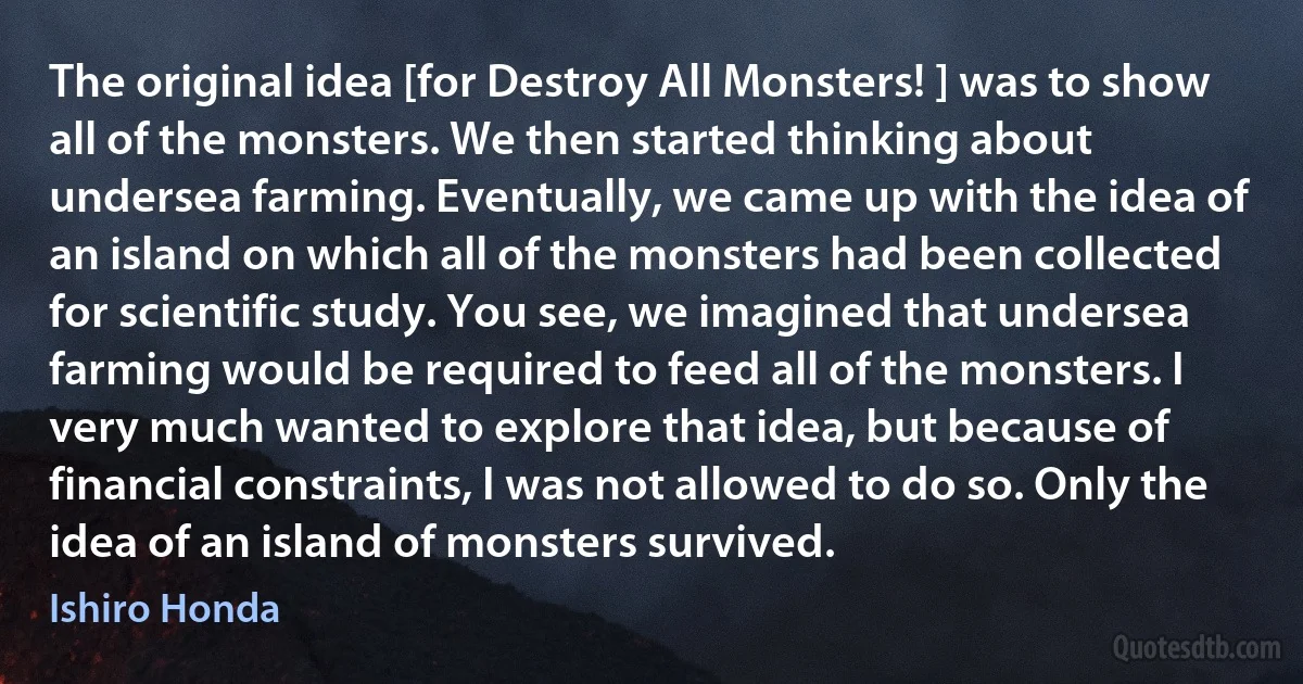 The original idea [for Destroy All Monsters! ] was to show all of the monsters. We then started thinking about undersea farming. Eventually, we came up with the idea of an island on which all of the monsters had been collected for scientific study. You see, we imagined that undersea farming would be required to feed all of the monsters. I very much wanted to explore that idea, but because of financial constraints, I was not allowed to do so. Only the idea of an island of monsters survived. (Ishiro Honda)