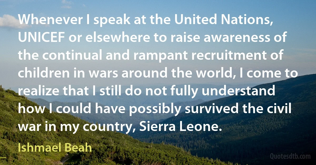 Whenever I speak at the United Nations, UNICEF or elsewhere to raise awareness of the continual and rampant recruitment of children in wars around the world, I come to realize that I still do not fully understand how I could have possibly survived the civil war in my country, Sierra Leone. (Ishmael Beah)